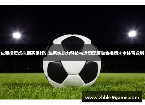 皮克投资虚拟现实足球训练系统助力科技与运动深度融合推动未来体育发展 皮克投资虚拟现实足球训练系统助力科技与运动深度融合推动未来体育发展