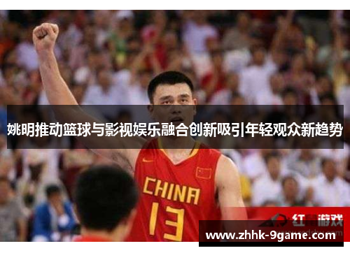 姚明推动篮球与影视娱乐融合创新吸引年轻观众新趋势 姚明推动篮球与影视娱乐融合创新吸引年轻观众新趋势