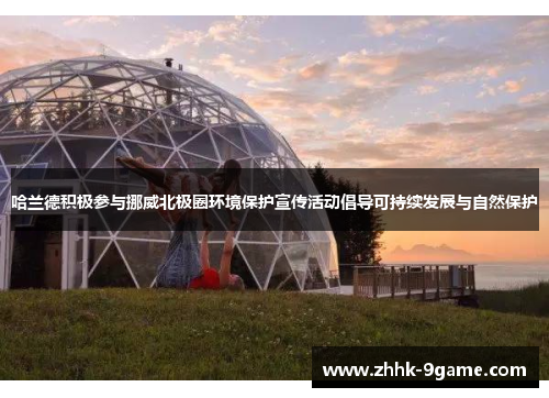 哈兰德积极参与挪威北极圈环境保护宣传活动倡导可持续发展与自然保护 哈兰德积极参与挪威北极圈环境保护宣传活动倡导可持续发展与自然保护