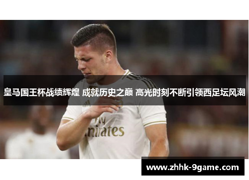 皇马国王杯战绩辉煌 成就历史之巅 高光时刻不断引领西足坛风潮 皇马国王杯战绩辉煌 成就历史之巅 高光时刻不断引领西足坛风潮