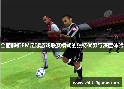 全面解析FM足球游戏联赛模式的独特优势与深度体验 全面解析FM足球游戏联赛模式的独特优势与深度体验