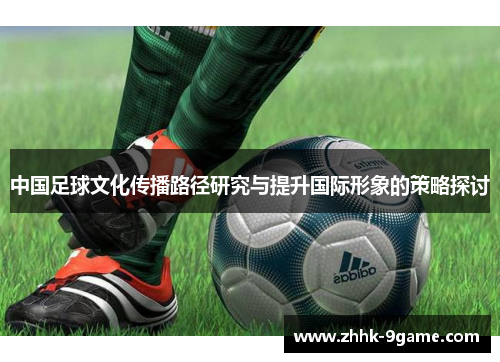 中国足球文化传播路径研究与提升国际形象的策略探讨 中国足球文化传播路径研究与提升国际形象的策略探讨