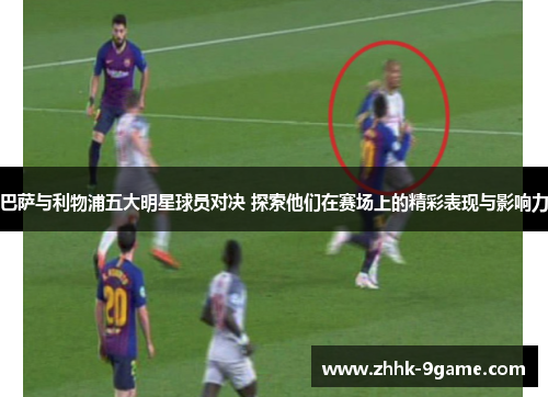 巴萨与利物浦五大明星球员对决 探索他们在赛场上的精彩表现与影响力 巴萨与利物浦五大明星球员对决 探索他们在赛场上的精彩表现与影响力
