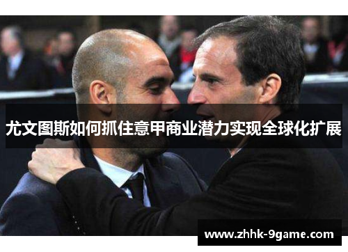 尤文图斯如何抓住意甲商业潜力实现全球化扩展 尤文图斯如何抓住意甲商业潜力实现全球化扩展