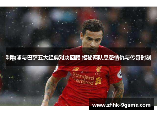利物浦与巴萨五大经典对决回顾 揭秘两队恩怨情仇与传奇时刻