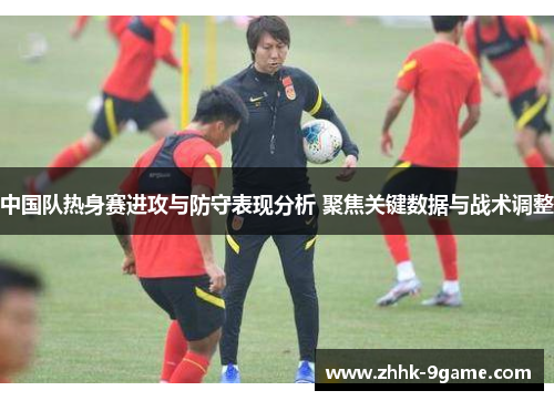 中国队热身赛进攻与防守表现分析 聚焦关键数据与战术调整 中国队热身赛进攻与防守表现分析 聚焦关键数据与战术调整