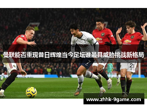 曼联能否重现昔日辉煌当今足坛谁最具威胁挑战新格局 曼联能否重现昔日辉煌当今足坛谁最具威胁挑战新格局