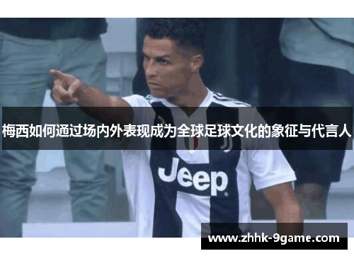 梅西如何通过场内外表现成为全球足球文化的象征与代言人 梅西如何通过场内外表现成为全球足球文化的象征与代言人