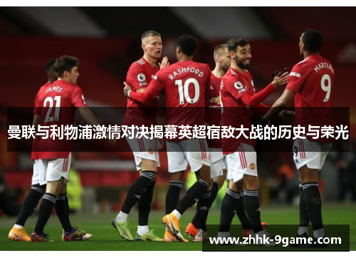 曼联与利物浦激情对决揭幕英超宿敌大战的历史与荣光 曼联与利物浦激情对决揭幕英超宿敌大战的历史与荣光