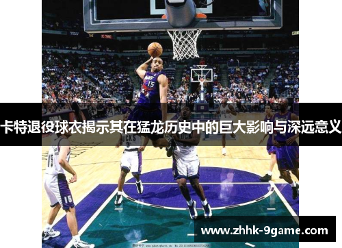 卡特退役球衣揭示其在猛龙历史中的巨大影响与深远意义 卡特退役球衣揭示其在猛龙历史中的巨大影响与深远意义
