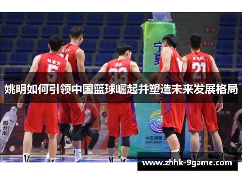 姚明如何引领中国篮球崛起并塑造未来发展格局 姚明如何引领中国篮球崛起并塑造未来发展格局