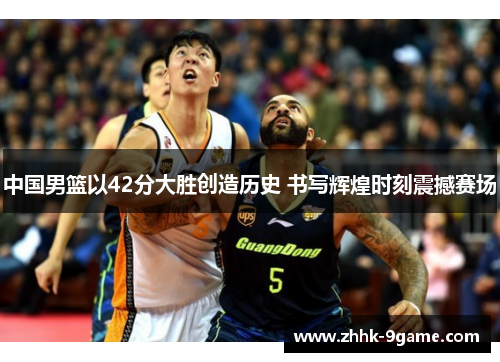 中国男篮以42分大胜创造历史 书写辉煌时刻震撼赛场 中国男篮以42分大胜创造历史 书写辉煌时刻震撼赛场