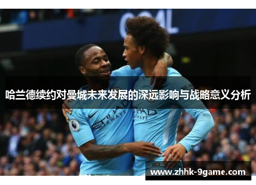 哈兰德续约对曼城未来发展的深远影响与战略意义分析 哈兰德续约对曼城未来发展的深远影响与战略意义分析