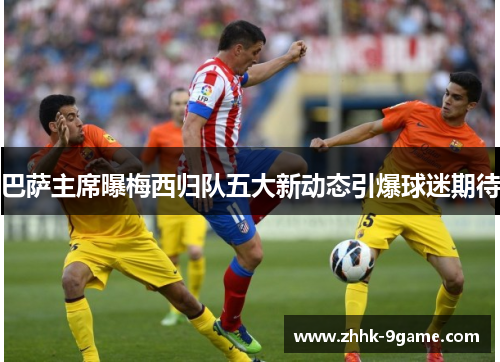 巴萨主席曝梅西归队五大新动态引爆球迷期待 巴萨主席曝梅西归队五大新动态引爆球迷期待