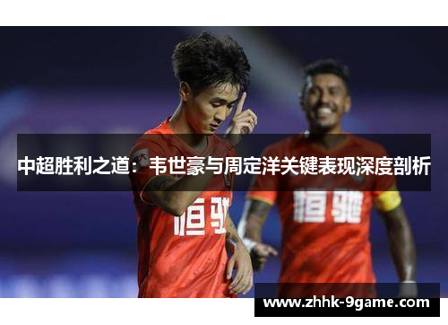 中超胜利之道:韦世豪与周定洋关键表现深度剖析 中超胜利之道:韦世豪与周定洋关键表现深度剖析