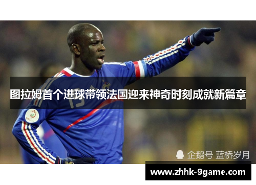 图拉姆首个进球带领法国迎来神奇时刻成就新篇章 图拉姆首个进球带领法国迎来神奇时刻成就新篇章