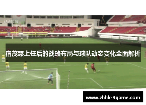 宿茂臻上任后的战略布局与球队动态变化全面解析 宿茂臻上任后的战略布局与球队动态变化全面解析
