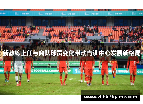 新教练上任与离队球员变化带动青训中心发展新格局 新教练上任与离队球员变化带动青训中心发展新格局