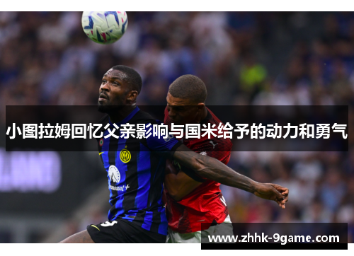 小图拉姆回忆父亲影响与国米给予的动力和勇气 小图拉姆回忆父亲影响与国米给予的动力和勇气