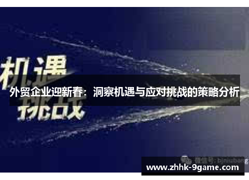 外贸企业迎新春:洞察机遇与应对挑战的策略分析 外贸企业迎新春:洞察机遇与应对挑战的策略分析