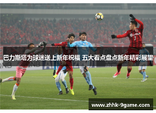 巴力斯塔为球迷送上新年祝福 五大看点盘点新年精彩展望 巴力斯塔为球迷送上新年祝福 五大看点盘点新年精彩展望