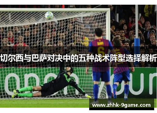 切尔西与巴萨对决中的五种战术阵型选择解析 切尔西与巴萨对决中的五种战术阵型选择解析