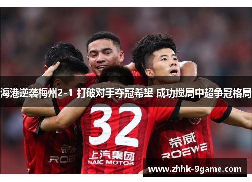 海港逆袭梅州2-1 打破对手夺冠希望 成功搅局中超争冠格局 海港逆袭梅州2-1 打破对手夺冠希望 成功搅局中超争冠格局