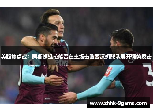 英超焦点战:阿斯顿维拉能否在主场击败西汉姆联队展开强势反击 英超焦点战:阿斯顿维拉能否在主场击败西汉姆联队展开强势反击