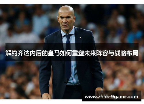 解约齐达内后的皇马如何重塑未来阵容与战略布局 解约齐达内后的皇马如何重塑未来阵容与战略布局