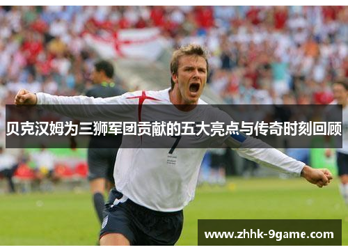 贝克汉姆为三狮军团贡献的五大亮点与传奇时刻回顾 贝克汉姆为三狮军团贡献的五大亮点与传奇时刻回顾