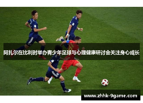 阿扎尔在比利时举办青少年足球与心理健康研讨会关注身心成长 阿扎尔在比利时举办青少年足球与心理健康研讨会关注身心成长