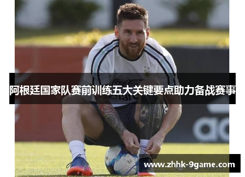 阿根廷国家队赛前训练五大关键要点助力备战赛事 阿根廷国家队赛前训练五大关键要点助力备战赛事