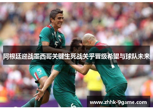 阿根廷迎战墨西哥关键生死战关乎晋级希望与球队未来 阿根廷迎战墨西哥关键生死战关乎晋级希望与球队未来