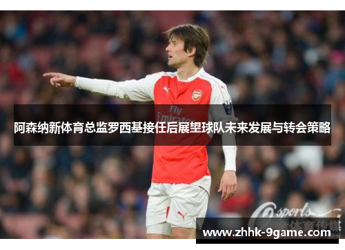 阿森纳新体育总监罗西基接任后展望球队未来发展与转会策略 阿森纳新体育总监罗西基接任后展望球队未来发展与转会策略