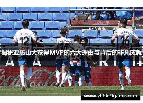 揭秘亚历山大获得MVP的六大理由与背后的非凡成就 揭秘亚历山大获得MVP的六大理由与背后的非凡成就