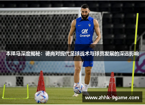 本泽马深度揭秘:德尚对现代足球战术与球员发展的深远影响 本泽马深度揭秘:德尚对现代足球战术与球员发展的深远影响