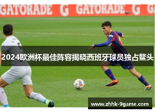 2024欧洲杯最佳阵容揭晓西班牙球员独占鳌头 2024欧洲杯最佳阵容揭晓西班牙球员独占鳌头