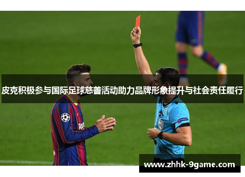皮克积极参与国际足球慈善活动助力品牌形象提升与社会责任履行 皮克积极参与国际足球慈善活动助力品牌形象提升与社会责任履行