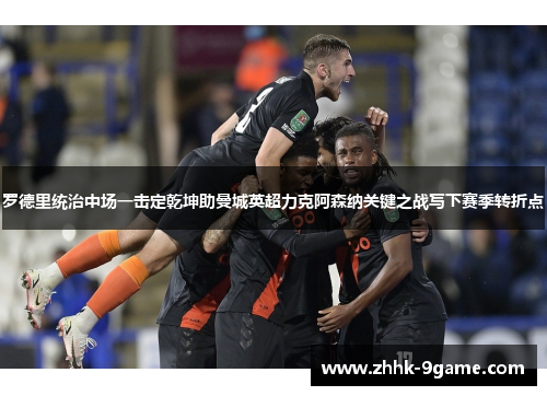 罗德里统治中场一击定乾坤助曼城英超力克阿森纳关键之战写下赛季转折点