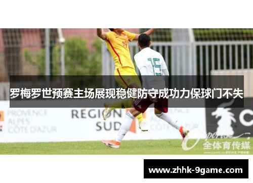 罗梅罗世预赛主场展现稳健防守成功力保球门不失 罗梅罗世预赛主场展现稳健防守成功力保球门不失